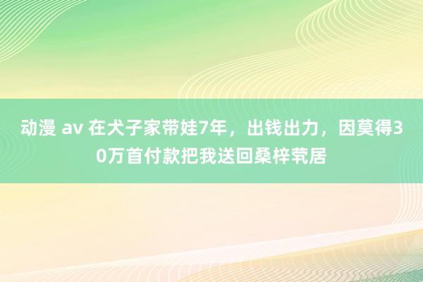 动漫 av 在犬子家带娃7年，出钱出力，因莫得30万首付款把我送回桑梓茕居