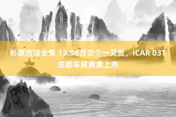 杉原杏璃全集 13.98万交个一又友，iCAR 03T成都车展肃肃上市