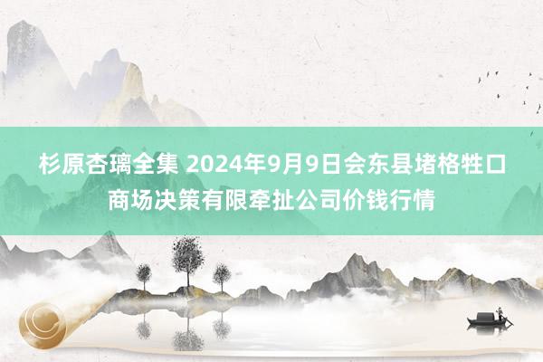 杉原杏璃全集 2024年9月9日会东县堵格牲口商场决策有限牵扯公司价钱行情