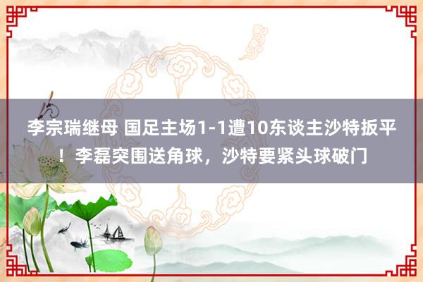 李宗瑞继母 国足主场1-1遭10东谈主沙特扳平！李磊突围送角球，沙特要紧头球破门