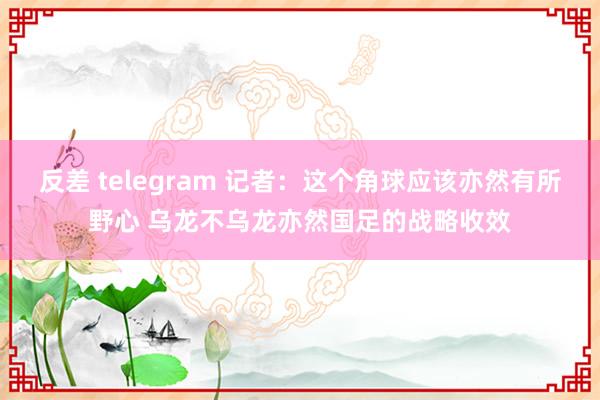 反差 telegram 记者：这个角球应该亦然有所野心 乌龙不乌龙亦然国足的战略收效