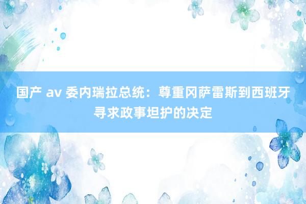 国产 av 委内瑞拉总统：尊重冈萨雷斯到西班牙寻求政事坦护的决定