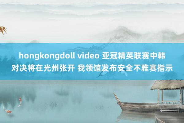 hongkongdoll video 亚冠精英联赛中韩对决将在光州张开 我领馆发布安全不雅赛指示