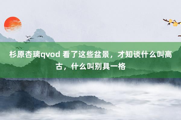 杉原杏璃qvod 看了这些盆景，才知谈什么叫高古，什么叫别具一格