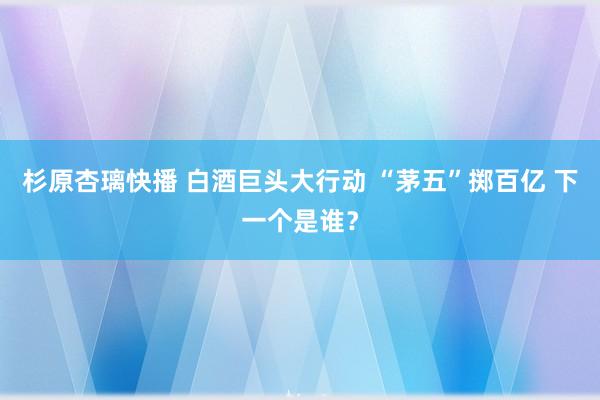 杉原杏璃快播 白酒巨头大行动 “茅五”掷百亿 下一个是谁？