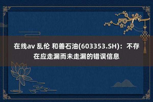 在线av 乱伦 和善石油(603353.SH)：不存在应走漏而未走漏的错误信息