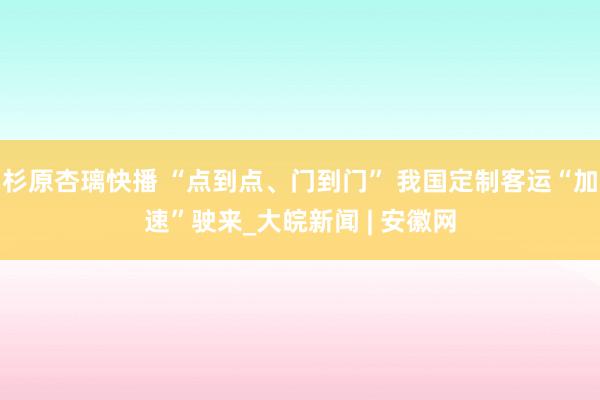 杉原杏璃快播 “点到点、门到门” 我国定制客运“加速”驶来_大皖新闻 | 安徽网