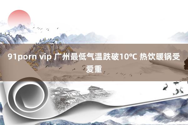 91porn vip 广州最低气温跌破10℃ 热饮暖锅受爱重