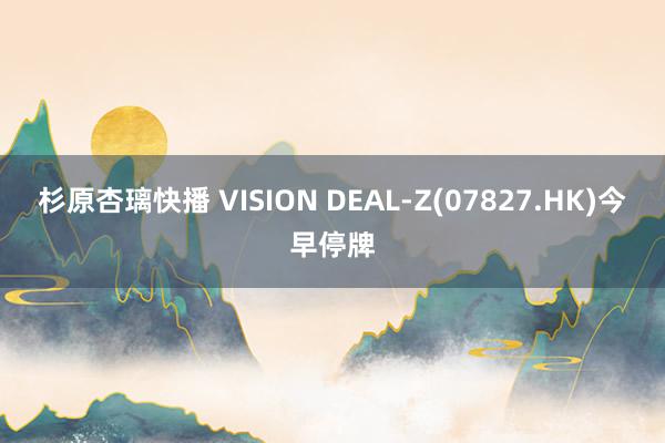 杉原杏璃快播 VISION DEAL-Z(07827.HK)今早停牌