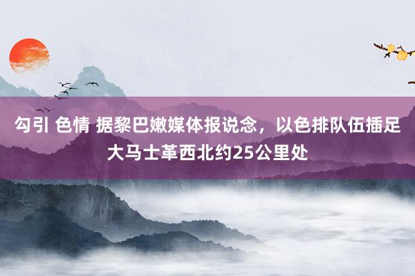 勾引 色情 据黎巴嫩媒体报说念，以色排队伍插足大马士革西北约25公里处