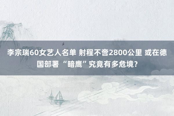 李宗瑞60女艺人名单 射程不啻2800公里 或在德国部署 “暗鹰”究竟有多危境？