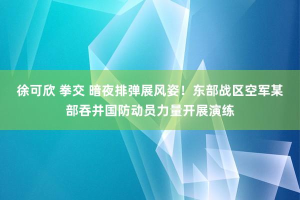 徐可欣 拳交 暗夜排弹展风姿！东部战区空军某部吞并国防动员力量开展演练