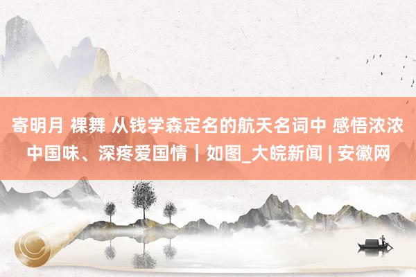 寄明月 裸舞 从钱学森定名的航天名词中 感悟浓浓中国味、深疼爱国情｜如图_大皖新闻 | 安徽网