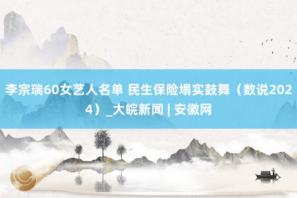 李宗瑞60女艺人名单 民生保险塌实鼓舞（数说2024）_大皖新闻 | 安徽网