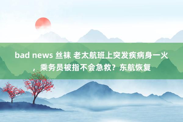 bad news 丝袜 老太航班上突发疾病身一火，乘务员被指不会急救？东航恢复