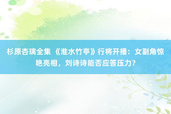 杉原杏璃全集 《淮水竹亭》行将开播：女副角惊艳亮相，刘诗诗能否应答压力？