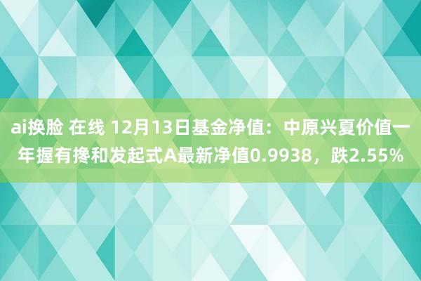 ai换脸 在线 12月13日基金净值：中原兴夏价值一年握有搀和发起式A最新净值0.9938，跌2.55%