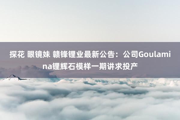 探花 眼镜妹 赣锋锂业最新公告：公司Goulamina锂辉石模样一期讲求投产