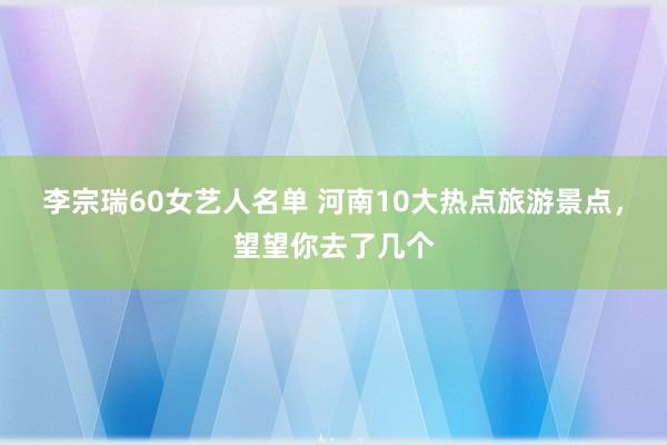 李宗瑞60女艺人名单 河南10大热点旅游景点，望望你去了几个