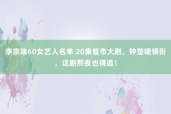 李宗瑞60女艺人名单 20集皆市大剧，钟楚曦领衔，这剧熬夜也得追！