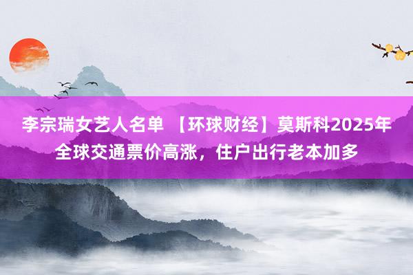 李宗瑞女艺人名单 【环球财经】莫斯科2025年全球交通票价高涨，住户出行老本加多