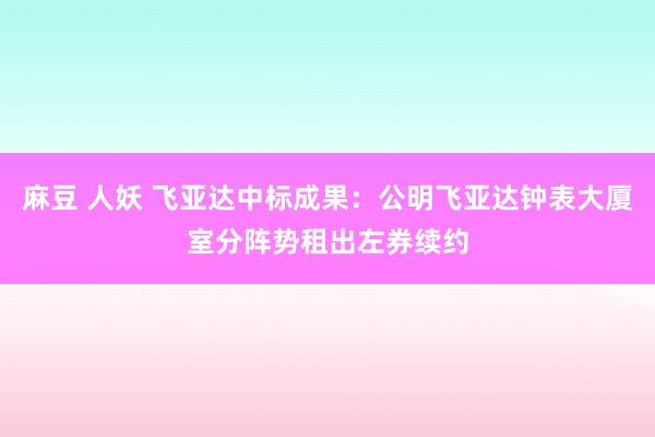 麻豆 人妖 飞亚达中标成果：公明飞亚达钟表大厦室分阵势租出左券续约