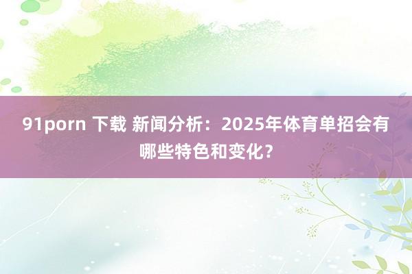 91porn 下载 新闻分析：2025年体育单招会有哪些特色和变化？