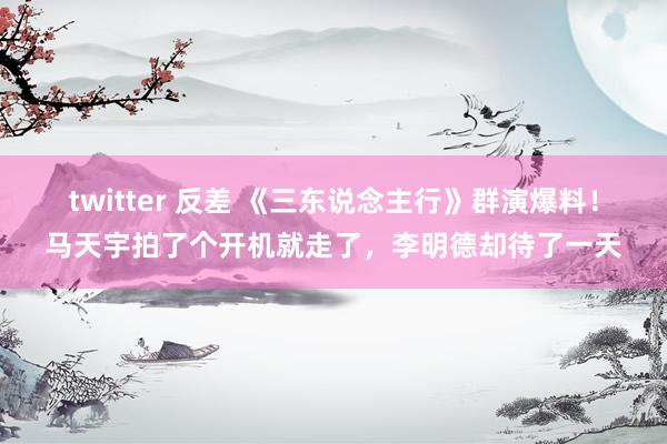 twitter 反差 《三东说念主行》群演爆料！马天宇拍了个开机就走了，李明德却待了一天