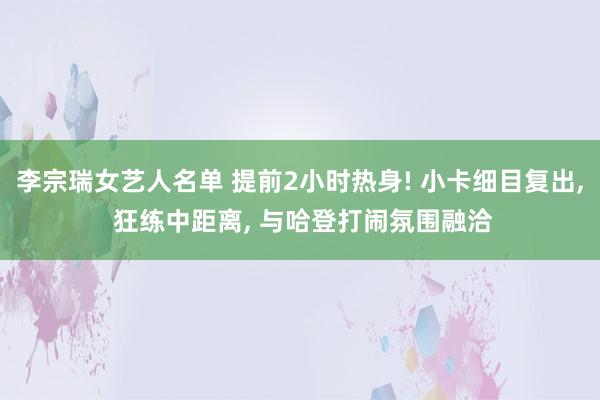 李宗瑞女艺人名单 提前2小时热身! 小卡细目复出， 狂练中距离， 与哈登打闹氛围融洽