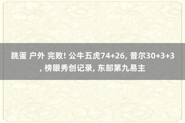 跳蛋 户外 完败! 公牛五虎74+26， 普尔30+3+3， 榜眼秀创记录， 东部第九易主