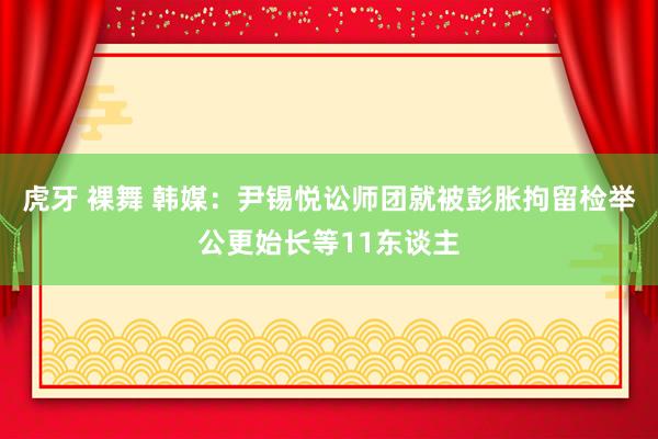 虎牙 裸舞 韩媒：尹锡悦讼师团就被彭胀拘留检举公更始长等11东谈主