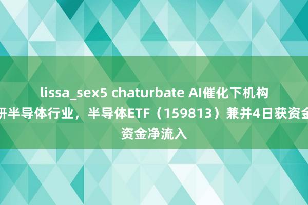 lissa_sex5 chaturbate AI催化下机构扎堆调研半导体行业，半导体ETF（159813）兼并4日获资金净流入