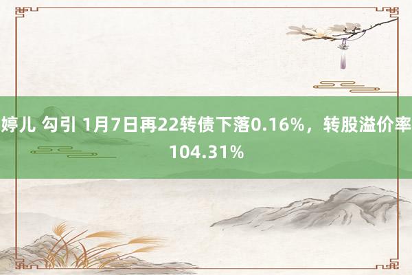 婷儿 勾引 1月7日再22转债下落0.16%，转股溢价率104.31%