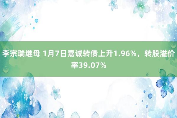 李宗瑞继母 1月7日嘉诚转债上升1.96%，转股溢价率39.07%