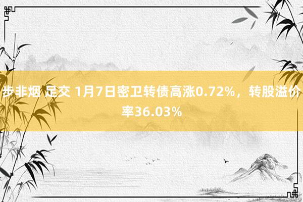 步非烟 足交 1月7日密卫转债高涨0.72%，转股溢价率36.03%