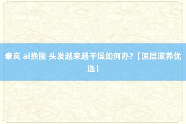 秦岚 ai换脸 头发越来越干燥如何办?【深层滋养优选】