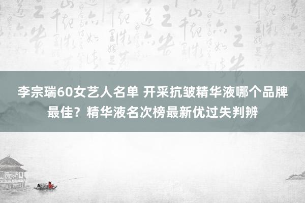 李宗瑞60女艺人名单 开采抗皱精华液哪个品牌最佳？精华液名次榜最新优过失判辨