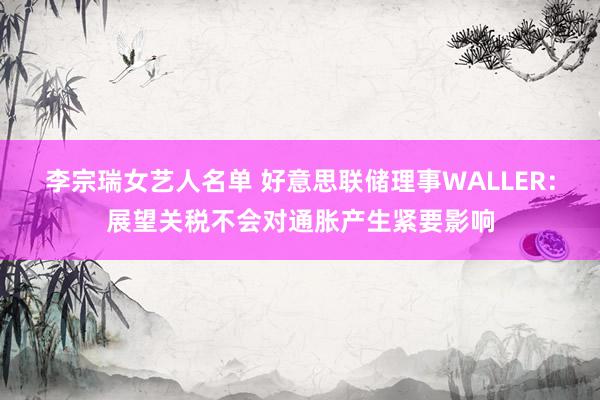 李宗瑞女艺人名单 好意思联储理事WALLER：展望关税不会对通胀产生紧要影响