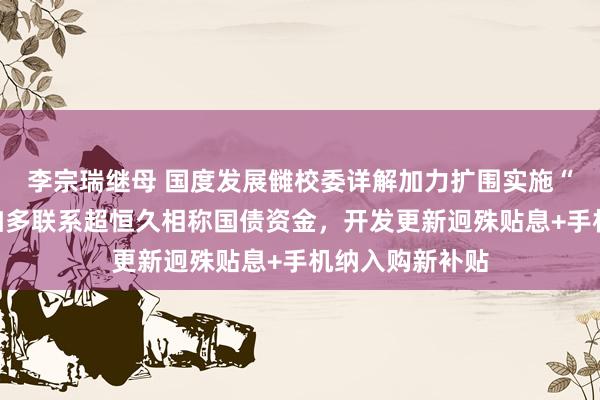 李宗瑞继母 国度发展雠校委详解加力扩围实施“两新”：大幅加多联系超恒久相称国债资金，开发更新迥殊贴息+手机纳入购新补贴