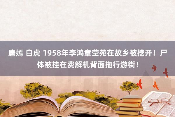 唐嫣 白虎 1958年李鸿章茔苑在故乡被挖开！尸体被挂在费解机背面拖行游街！