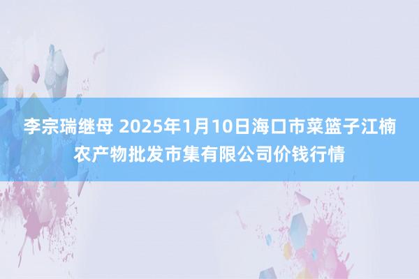 李宗瑞继母 2025年1月10日海口市菜篮子江楠农产物批发市集有限公司价钱行情