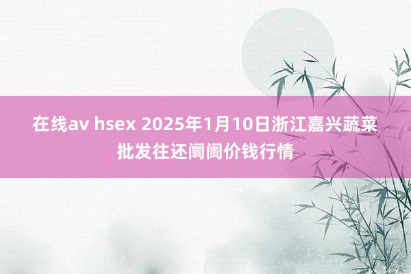 在线av hsex 2025年1月10日浙江嘉兴蔬菜批发往还阛阓价钱行情