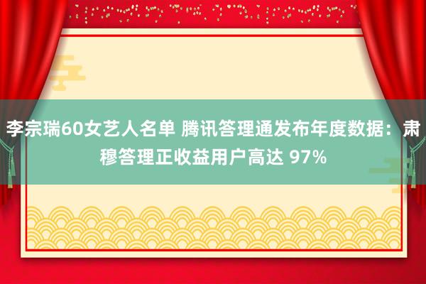 李宗瑞60女艺人名单 腾讯答理通发布年度数据：肃穆答理正收益用户高达 97%