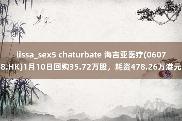 lissa_sex5 chaturbate 海吉亚医疗(06078.HK)1月10日回购35.72万股，耗资478.26万港元