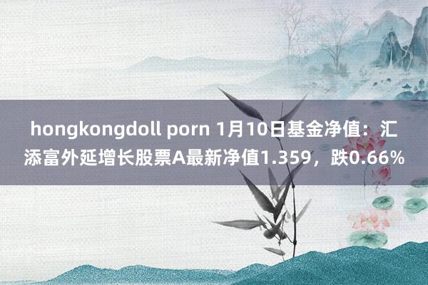 hongkongdoll porn 1月10日基金净值：汇添富外延增长股票A最新净值1.359，跌0.66%