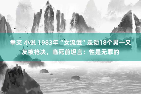 拳交 小说 1983年“女流氓”走动18个男一又友被枪决，临死前坦言：性是无罪的