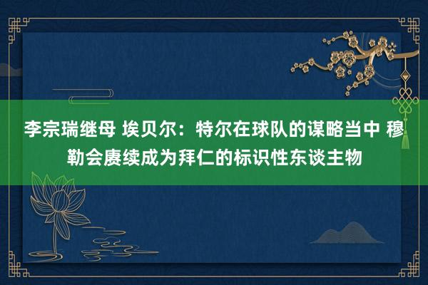 李宗瑞继母 埃贝尔：特尔在球队的谋略当中 穆勒会赓续成为拜仁的标识性东谈主物