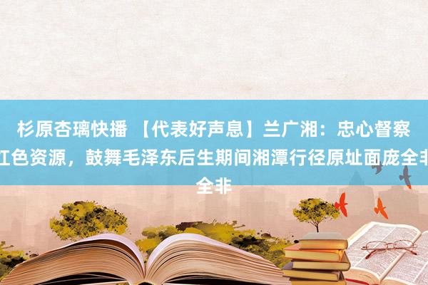 杉原杏璃快播 【代表好声息】兰广湘：忠心督察红色资源，鼓舞毛泽东后生期间湘潭行径原址面庞全非