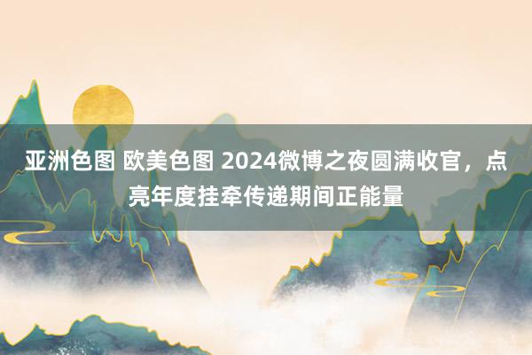 亚洲色图 欧美色图 2024微博之夜圆满收官，点亮年度挂牵传递期间正能量