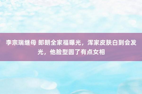 李宗瑞继母 郎朗全家福曝光，浑家皮肤白到会发光，他脸型圆了有点女相